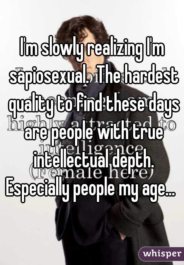 I'm slowly realizing I'm sapiosexual.  The hardest quality to find these days are people with true intellectual depth. Especially people my age...  