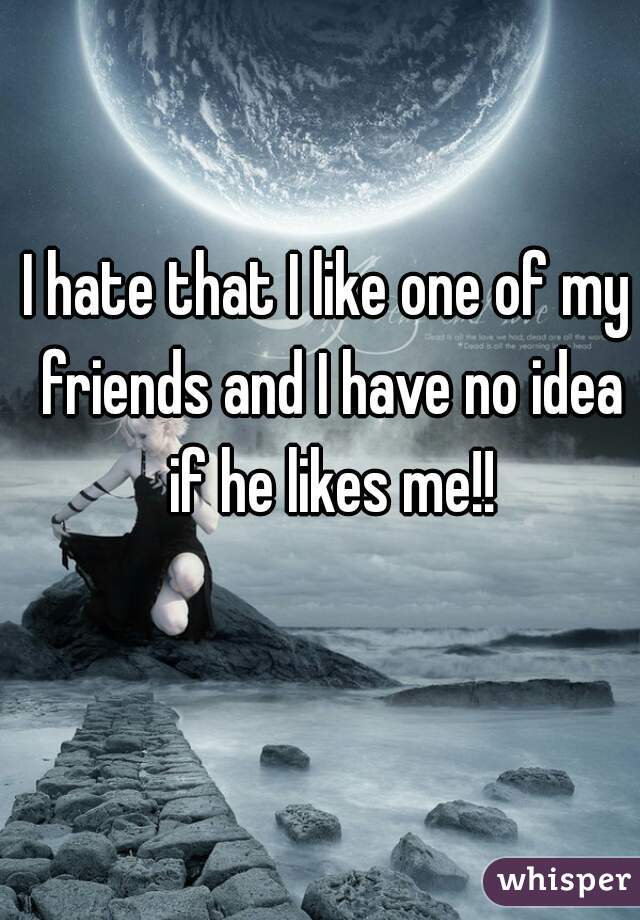 I hate that I like one of my friends and I have no idea if he likes me!!