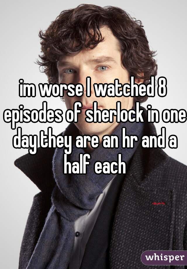 im worse I watched 8 episodes of sherlock in one day they are an hr and a half each