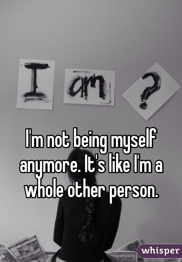 I'm not being myself anymore. It's like I'm a whole other person. 