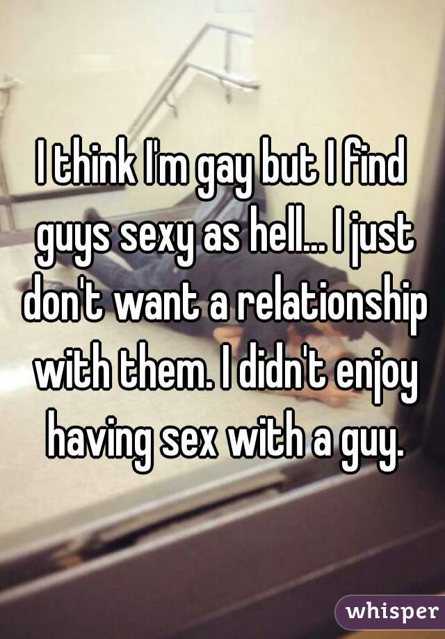 I think I'm gay but I find guys sexy as hell... I just don't want a relationship with them. I didn't enjoy having sex with a guy.