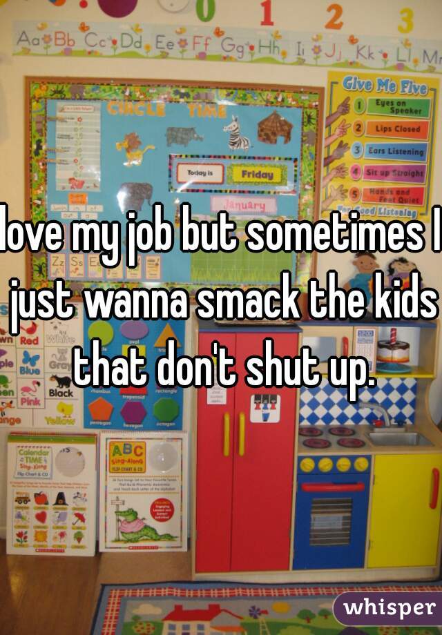 love my job but sometimes I just wanna smack the kids that don't shut up.