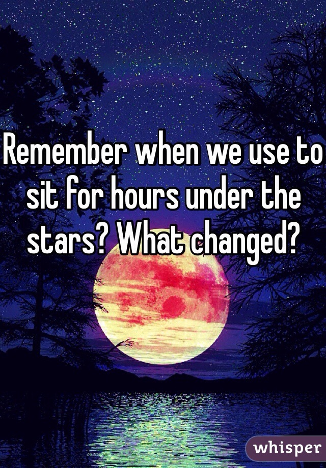 Remember when we use to sit for hours under the stars? What changed?