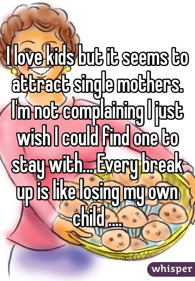 I love kids but it seems to attract single mothers. I'm not complaining I just wish I could find one to stay with... Every break up is like losing my own child ....