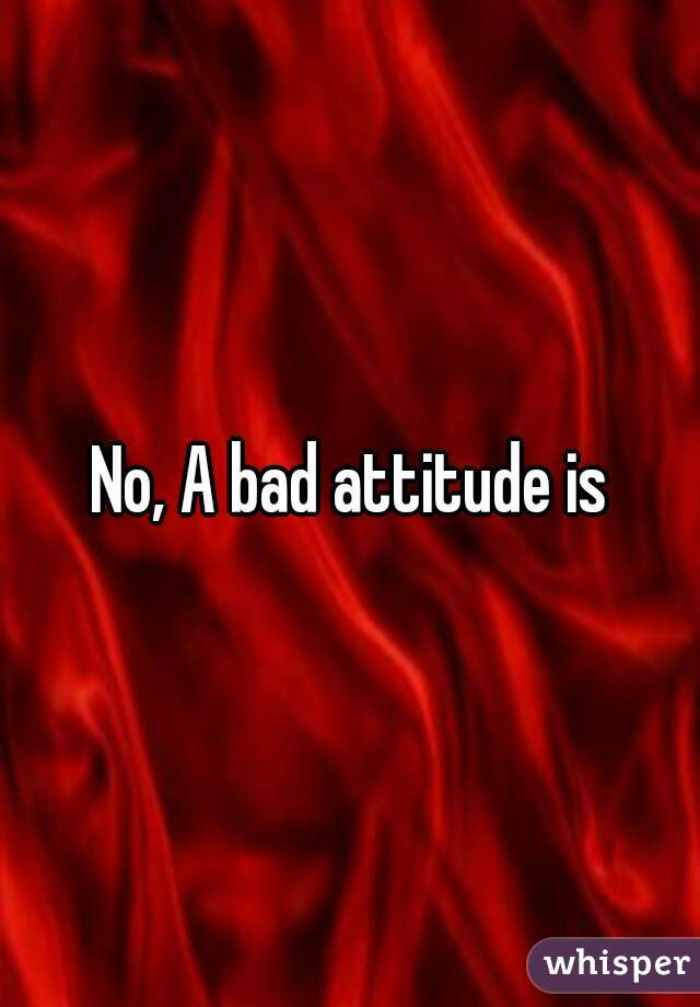 No, A bad attitude is