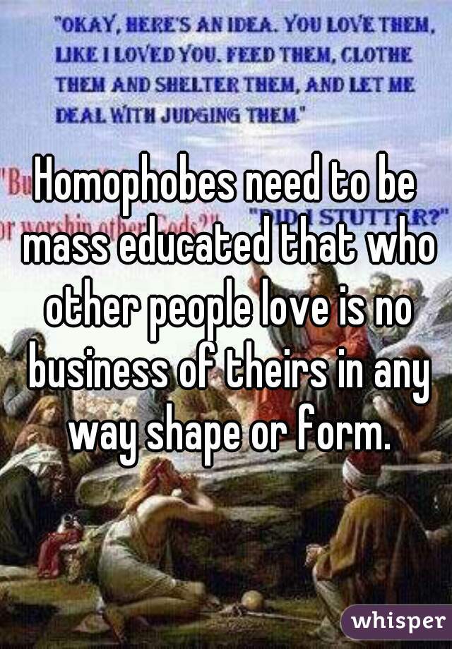 Homophobes need to be mass educated that who other people love is no business of theirs in any way shape or form.