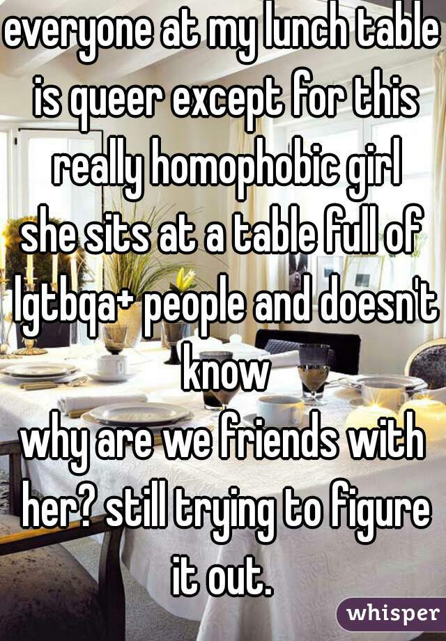 everyone at my lunch table is queer except for this really homophobic girl
she sits at a table full of lgtbqa+ people and doesn't know
why are we friends with her? still trying to figure it out. 