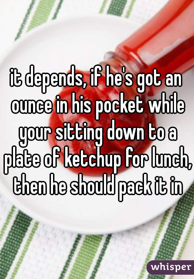 it depends, if he's got an ounce in his pocket while your sitting down to a plate of ketchup for lunch, then he should pack it in