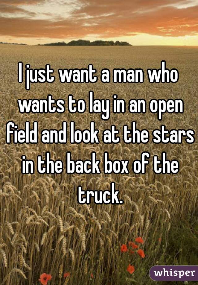 I just want a man who wants to lay in an open field and look at the stars in the back box of the truck.