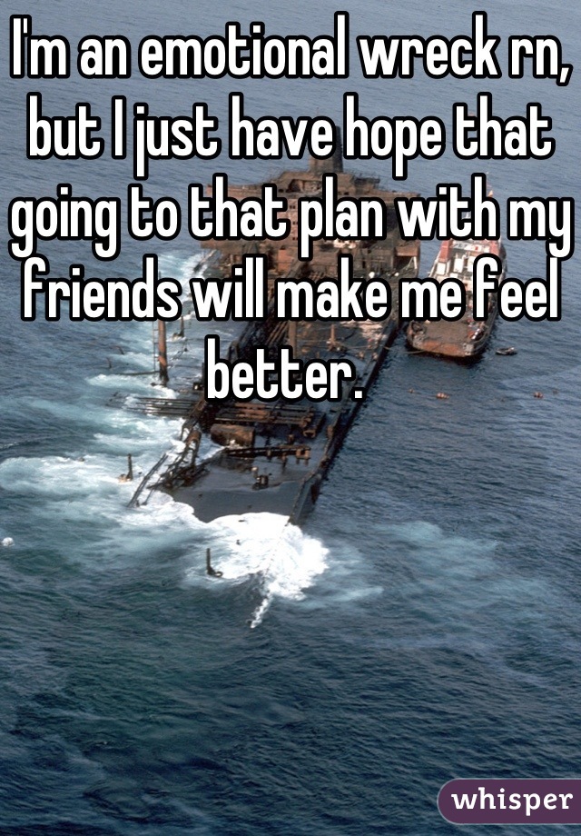 I'm an emotional wreck rn, but I just have hope that going to that plan with my friends will make me feel better. 