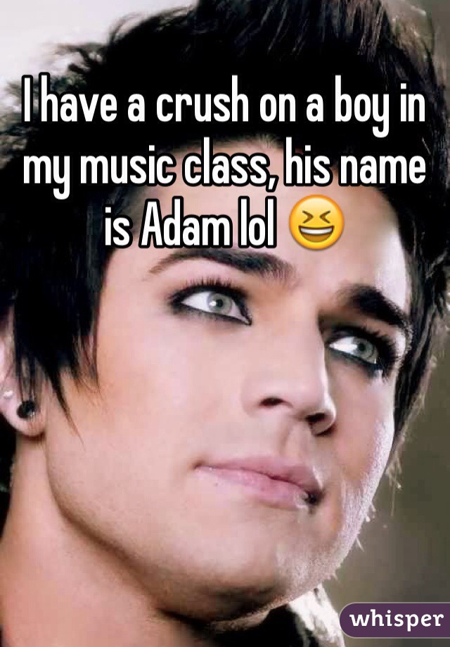 I have a crush on a boy in my music class, his name is Adam lol ðŸ˜†
