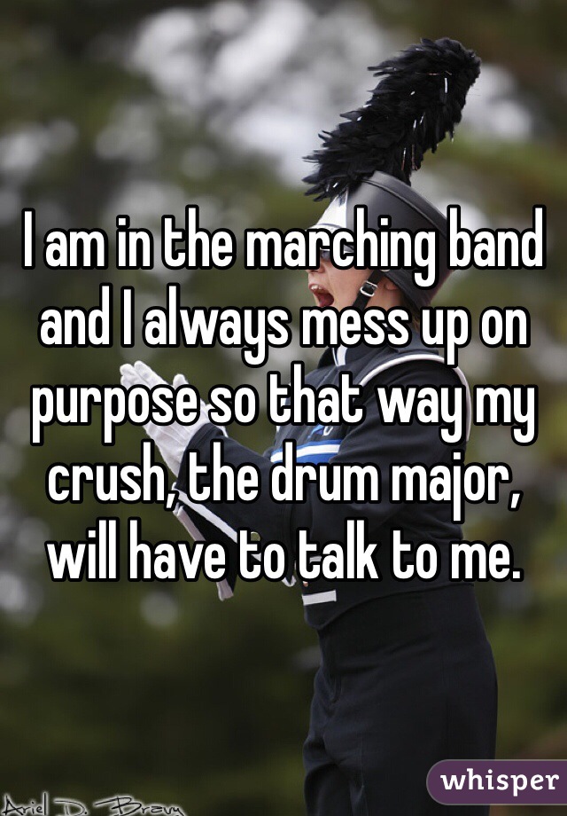 I am in the marching band and I always mess up on purpose so that way my crush, the drum major, will have to talk to me. 