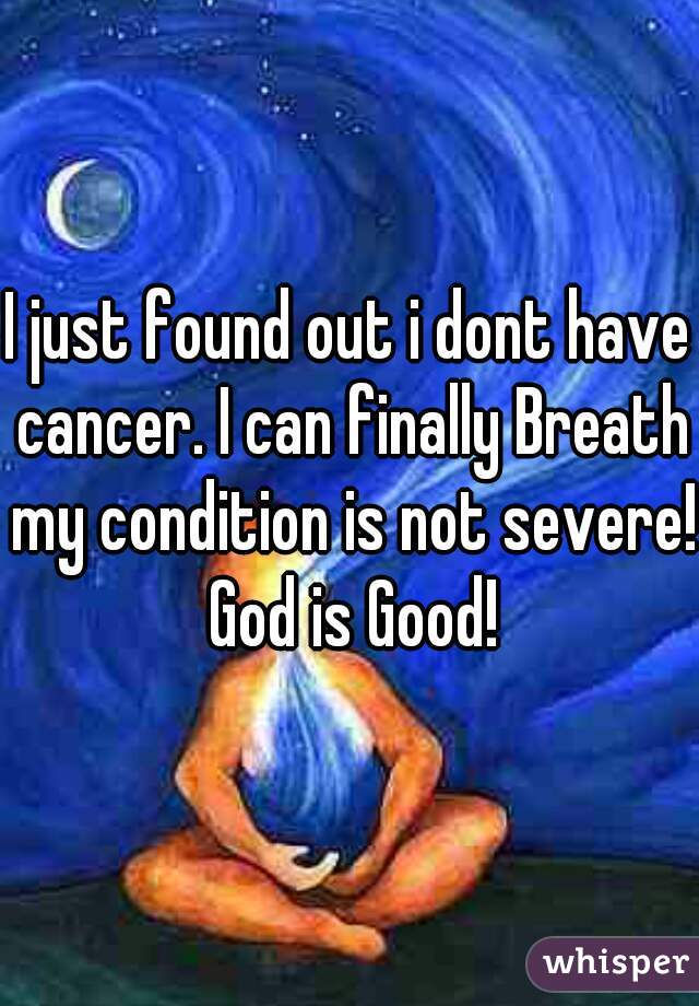 I just found out i dont have cancer. I can finally Breath my condition is not severe! God is Good!