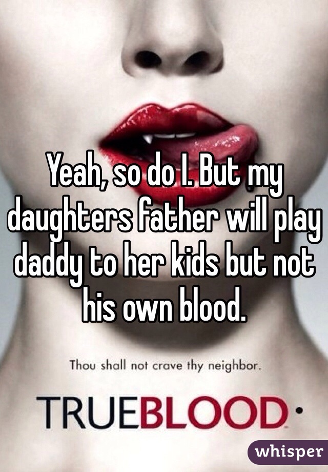 Yeah, so do I. But my daughters father will play daddy to her kids but not his own blood. 