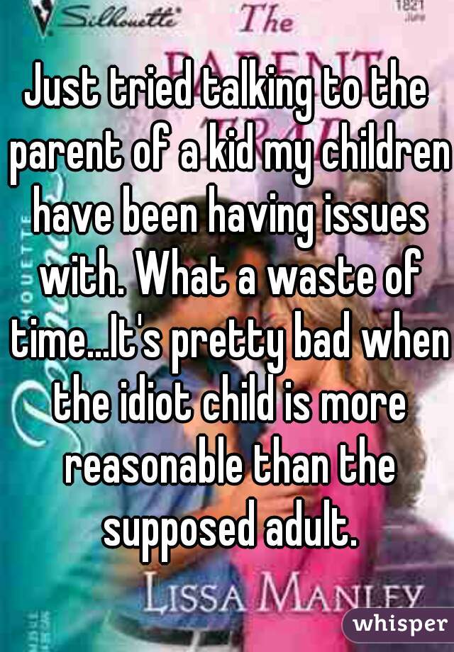 Just tried talking to the parent of a kid my children have been having issues with. What a waste of time...It's pretty bad when the idiot child is more reasonable than the supposed adult.