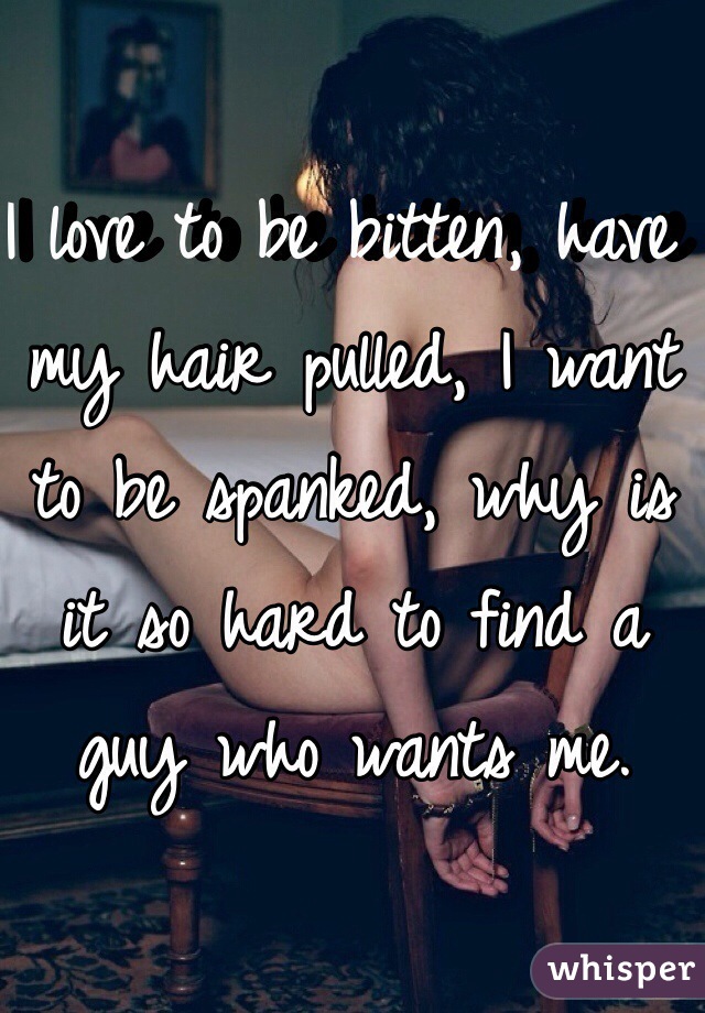 I love to be bitten, have my hair pulled, I want to be spanked, why is it so hard to find a guy who wants me. 
