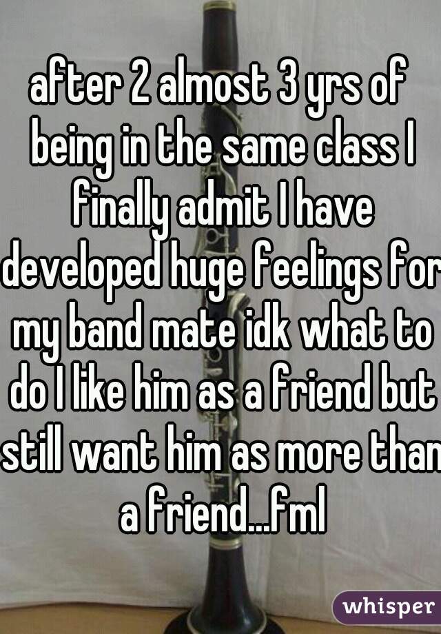 after 2 almost 3 yrs of being in the same class I finally admit I have developed huge feelings for my band mate idk what to do I like him as a friend but still want him as more than a friend...fml