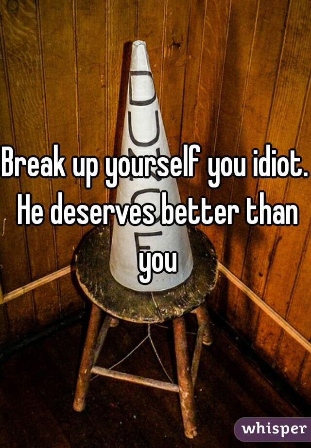 Break up yourself you idiot. He deserves better than you
