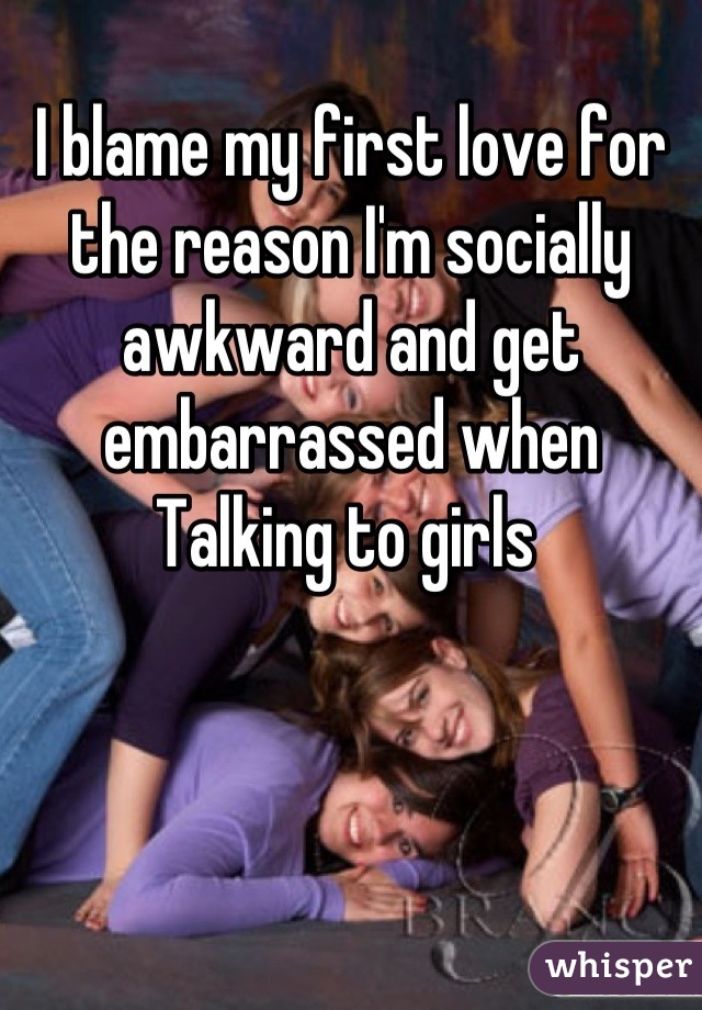 I blame my first love for the reason I'm socially awkward and get embarrassed when Talking to girls 