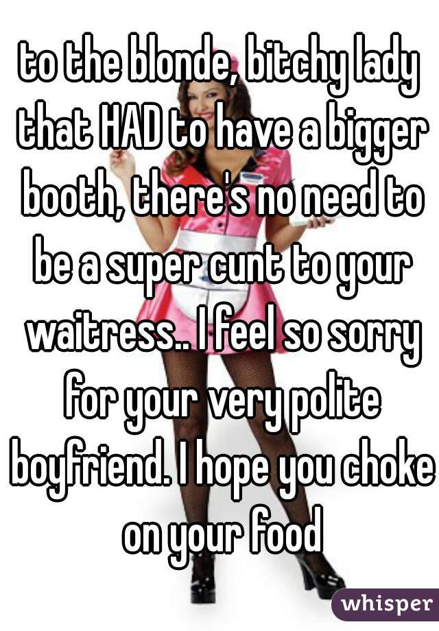 to the blonde, bitchy lady that HAD to have a bigger booth, there's no need to be a super cunt to your waitress.. I feel so sorry for your very polite boyfriend. I hope you choke on your food
