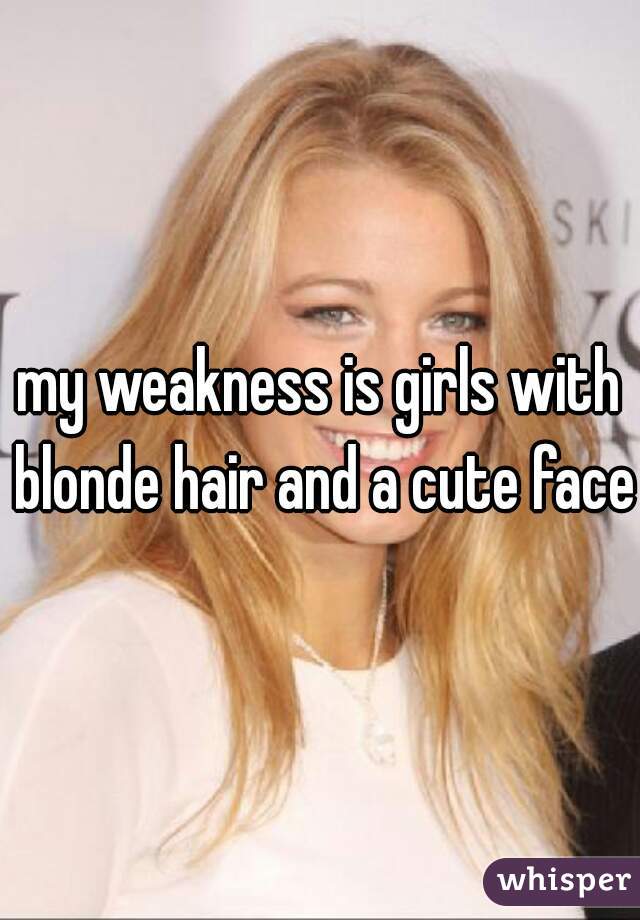 my weakness is girls with blonde hair and a cute face 