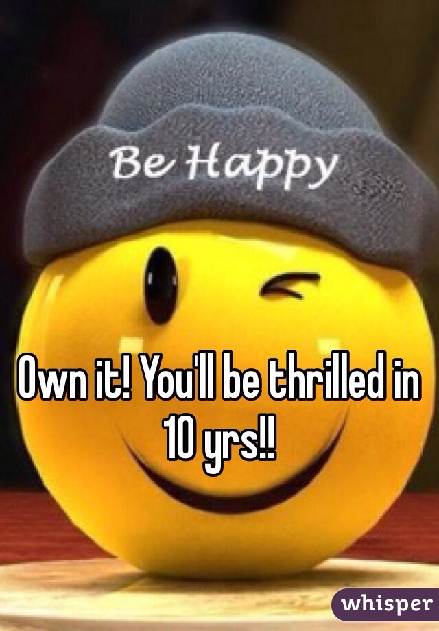 Own it! You'll be thrilled in 10 yrs!!