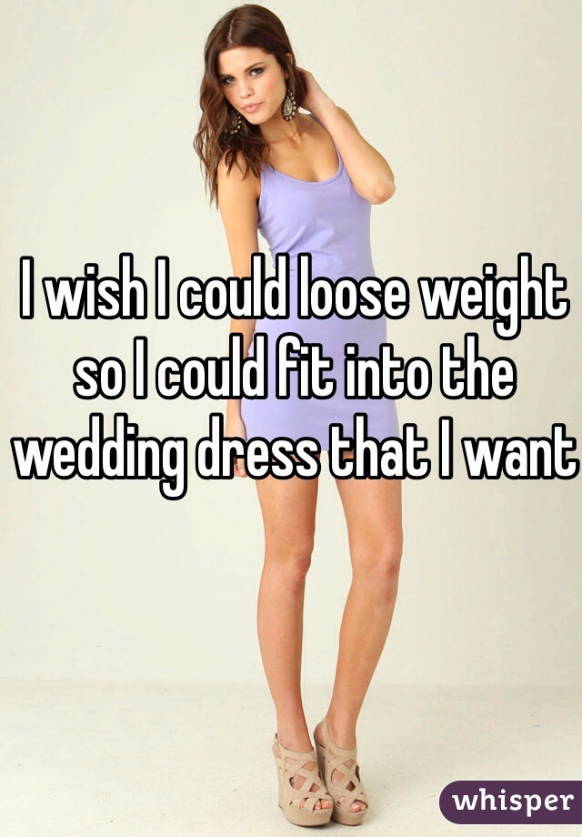 I wish I could loose weight so I could fit into the wedding dress that I want