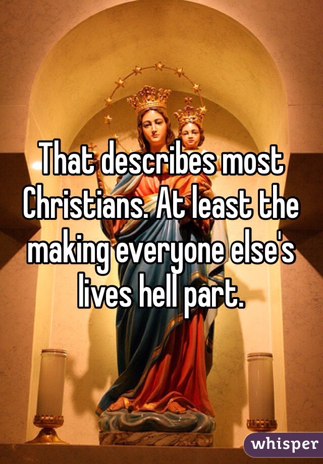 That describes most Christians. At least the making everyone else's lives hell part. 