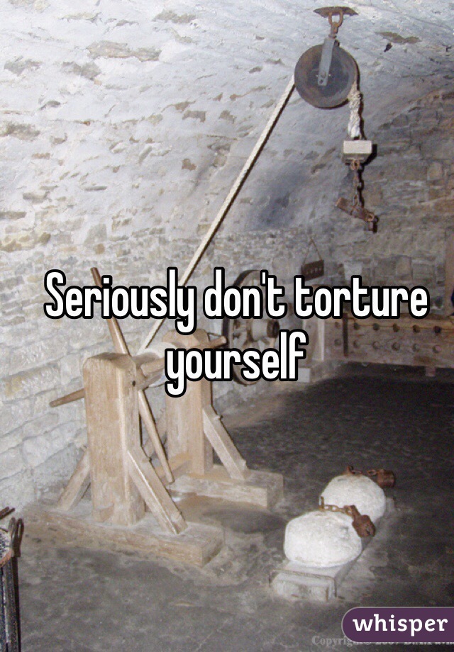 Seriously don't torture yourself