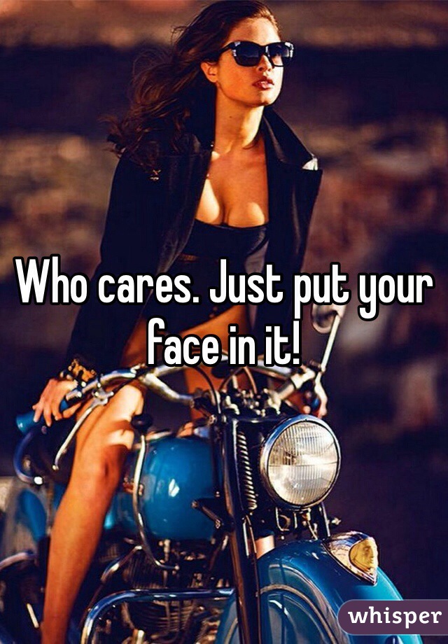 Who cares. Just put your face in it!