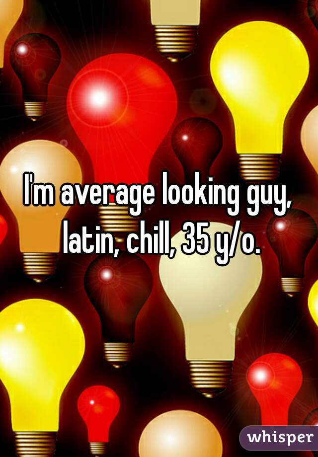 I'm average looking guy, latin, chill, 35 y/o.