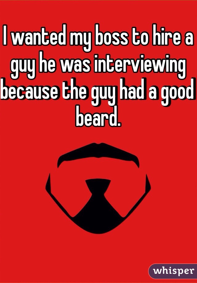 I wanted my boss to hire a guy he was interviewing because the guy had a good beard. 