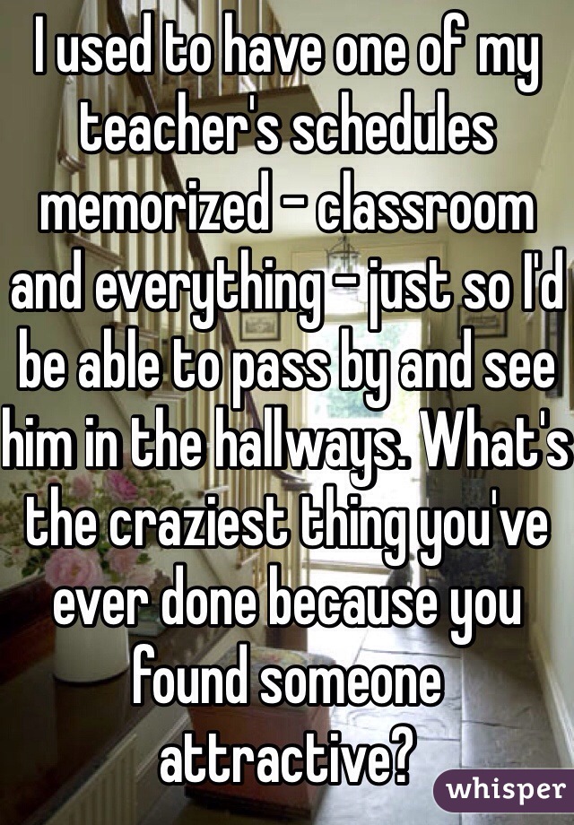 I used to have one of my teacher's schedules memorized - classroom and everything - just so I'd be able to pass by and see him in the hallways. What's the craziest thing you've ever done because you found someone attractive?