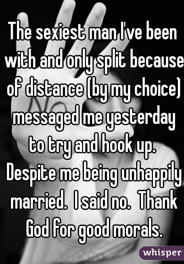 The sexiest man I've been with and only split because of distance (by my choice) messaged me yesterday to try and hook up.  Despite me being unhappily married.  I said no.  Thank God for good morals.
