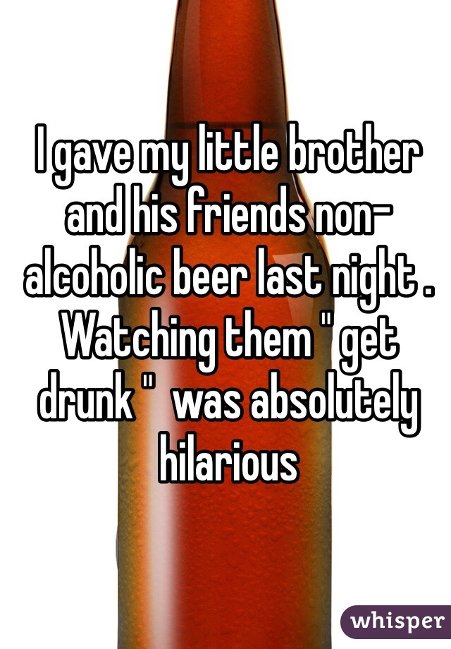 I gave my little brother and his friends non-alcoholic beer last night . Watching them " get drunk "  was absolutely hilarious      