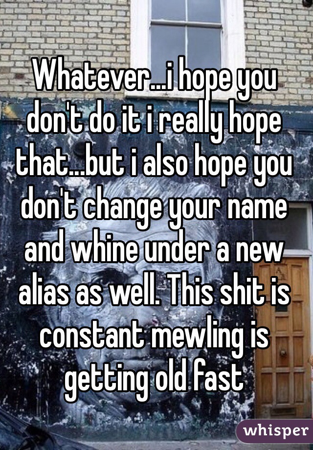 Whatever...i hope you don't do it i really hope that...but i also hope you don't change your name and whine under a new alias as well. This shit is constant mewling is getting old fast