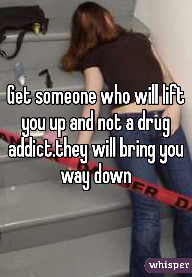 Get someone who will lift you up and not a drug addict.they will bring you way down
