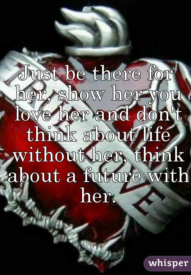 Just be there for her, show her you love her and don't think about life without her, think about a future with her.