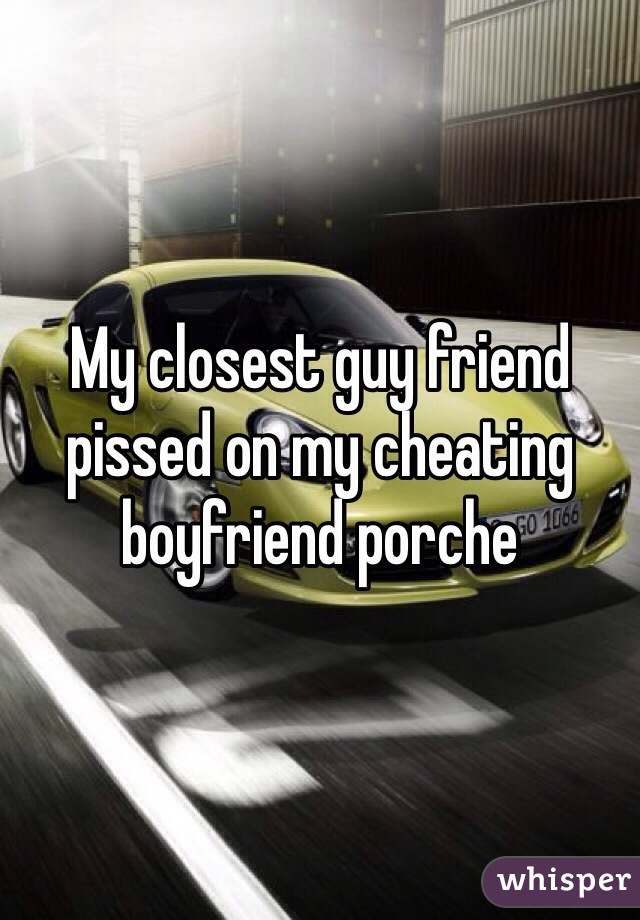 My closest guy friend pissed on my cheating boyfriend porche