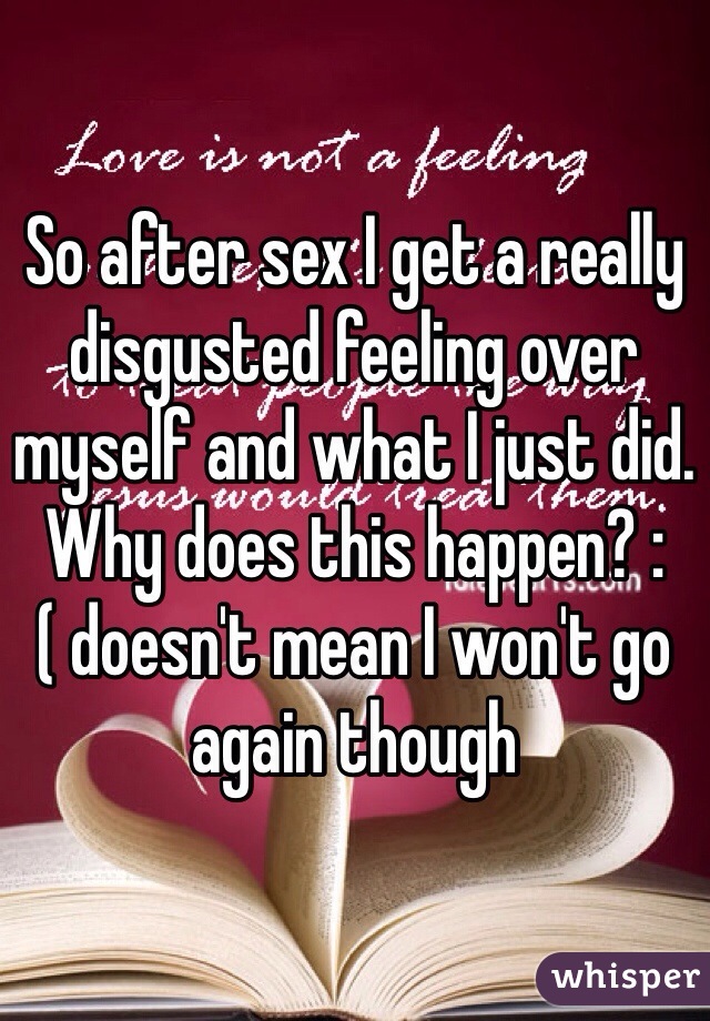 So after sex I get a really disgusted feeling over myself and what I just did. Why does this happen? :( doesn't mean I won't go again though