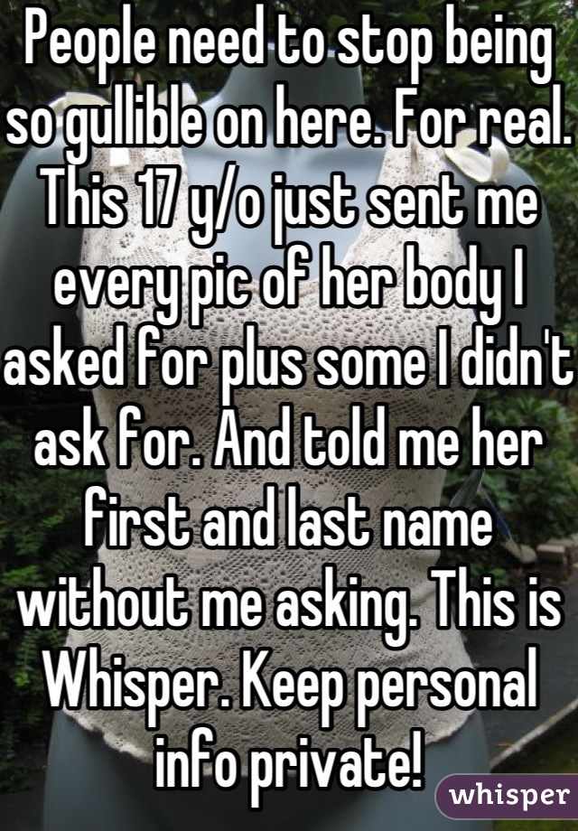 People need to stop being so gullible on here. For real. This 17 y/o just sent me every pic of her body I asked for plus some I didn't ask for. And told me her first and last name without me asking. This is Whisper. Keep personal info private!