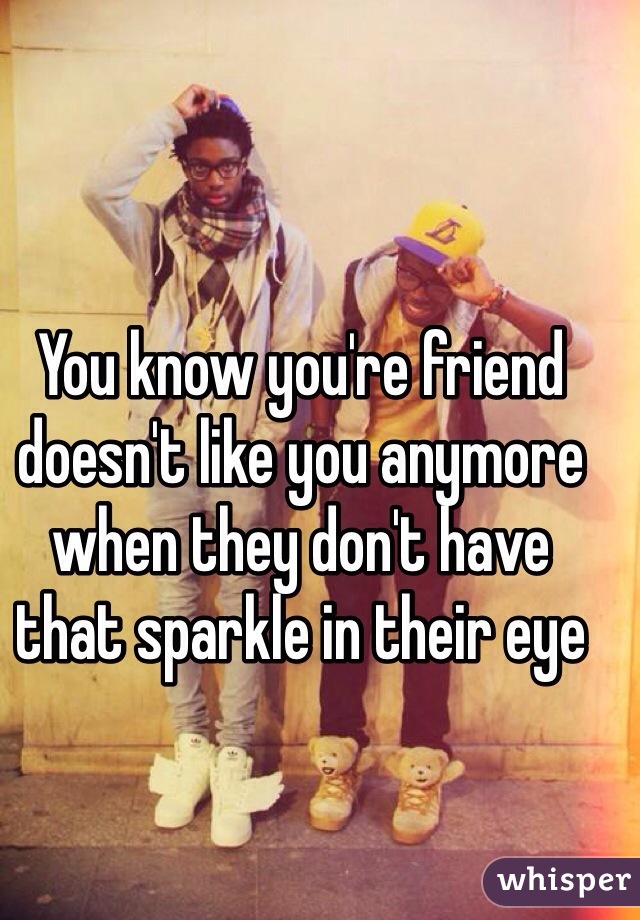 You know you're friend doesn't like you anymore when they don't have that sparkle in their eye