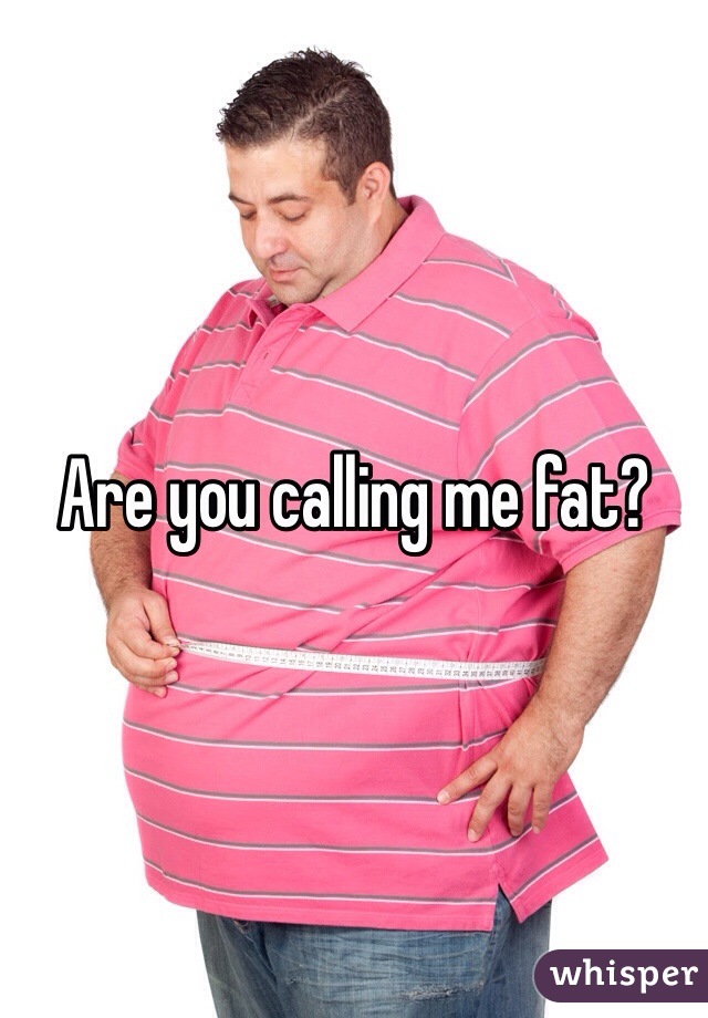 Are you calling me fat?