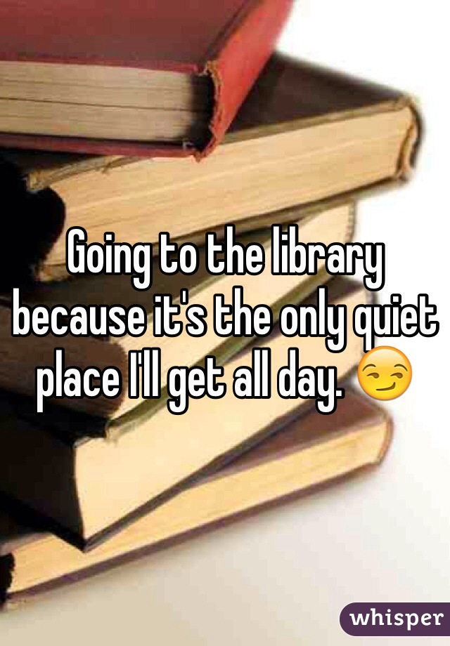Going to the library because it's the only quiet place I'll get all day. ðŸ˜�