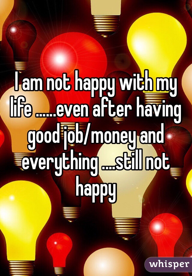 I am not happy with my life ......even after having good job/money and everything ....still not happy