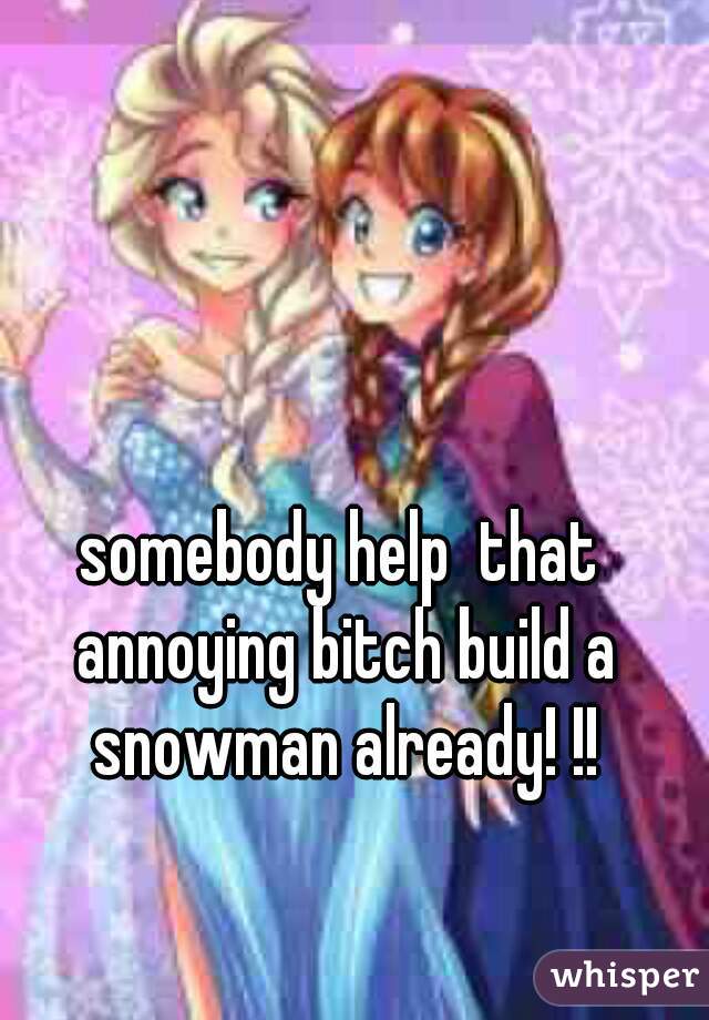 somebody help  that annoying bitch build a snowman already! !!