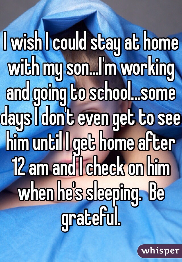 I wish I could stay at home with my son...I'm working and going to school...some days I don't even get to see him until I get home after 12 am and I check on him when he's sleeping.  Be grateful.