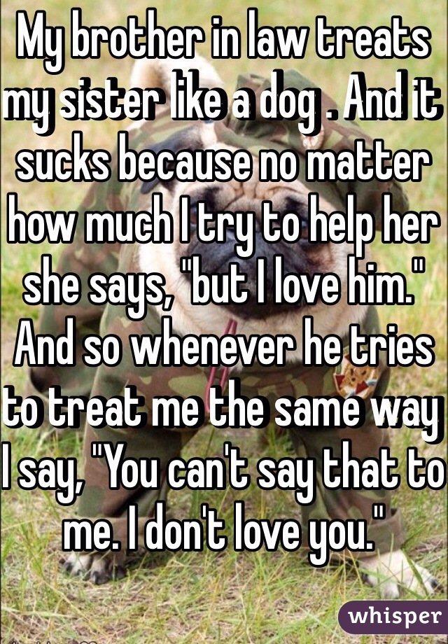 My brother in law treats my sister like a dog . And it sucks because no matter how much I try to help her she says, "but I love him." And so whenever he tries to treat me the same way I say, "You can't say that to me. I don't love you."