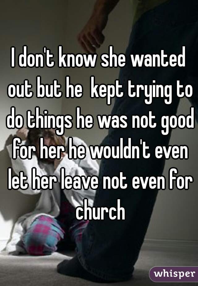 I don't know she wanted out but he  kept trying to do things he was not good for her he wouldn't even let her leave not even for church