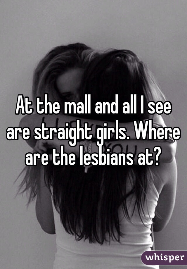 At the mall and all I see are straight girls. Where are the lesbians at?  